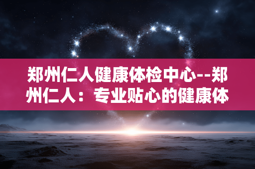 郑州仁人健康体检中心--郑州仁人：专业贴心的健康体检之选