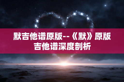默吉他谱原版--《默》原版吉他谱深度剖析 默吉他谱原版--《默》原版吉他谱深度剖析