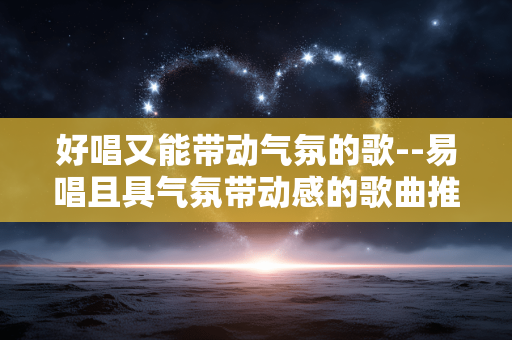 好唱又能带动气氛的歌--易唱且具气氛带动感的歌曲推荐 好唱又能带动气氛的歌--易唱且具气氛带动感的歌曲推荐