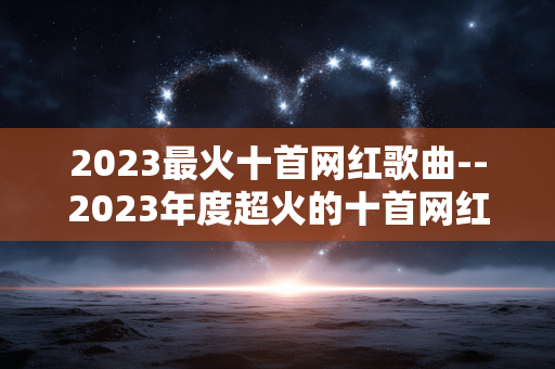 2023最火十首网红歌曲--2023年度超火的十首网红歌曲大盘点