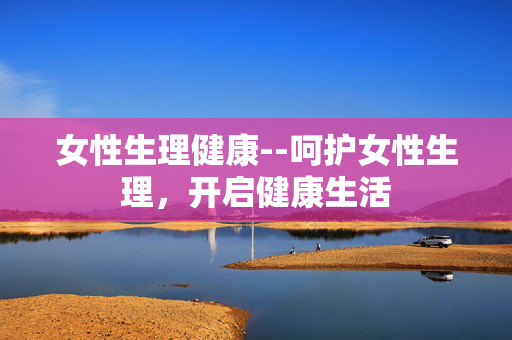 女性生理健康--呵护女性生理，开启健康生活