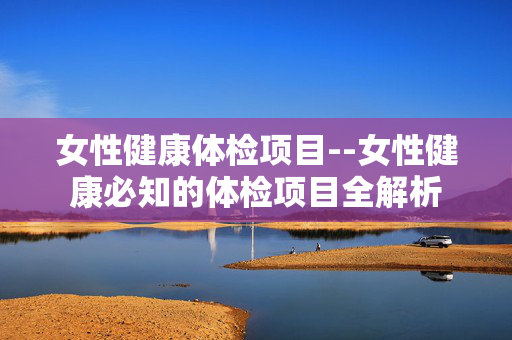 女性健康体检项目--女性健康必知的体检项目全解析