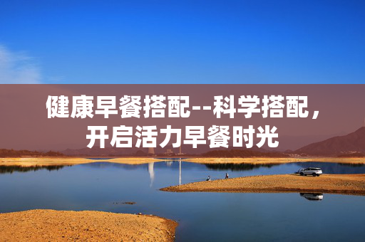 健康早餐搭配--科学搭配，开启活力早餐时光