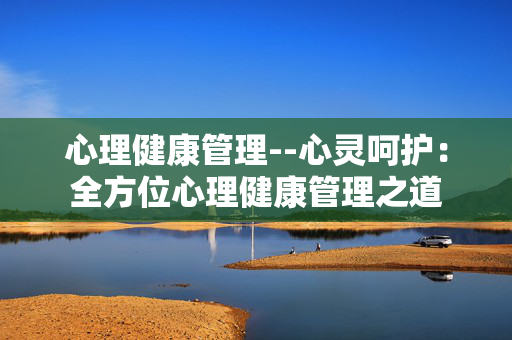 心理健康管理--心灵呵护：全方位心理健康管理之道
