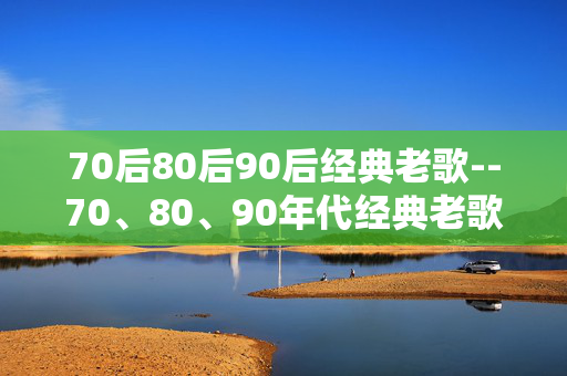 70后80后90后经典老歌--70、80、90年代经典老歌的魅力传承