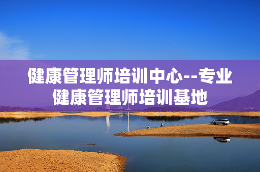 健康管理师培训中心--专业健康管理师培训基地