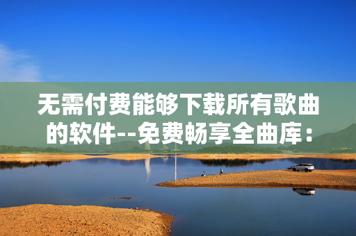 无需付费能够下载所有歌曲的软件--免费畅享全曲库：无需付费的歌曲下载软件