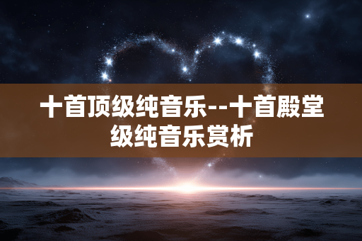 十首顶级纯音乐--十首殿堂级纯音乐赏析