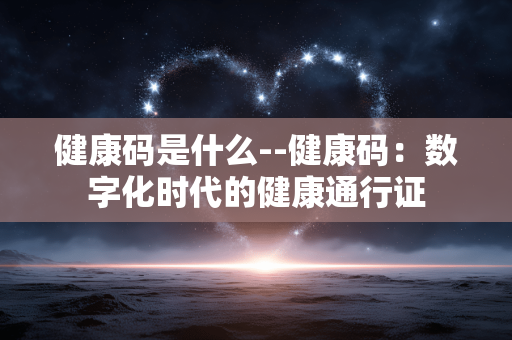 健康码是什么--健康码：数字化时代的健康通行证