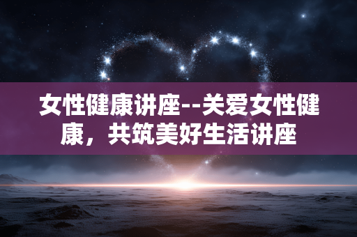 女性健康讲座--关爱女性健康，共筑美好生活讲座