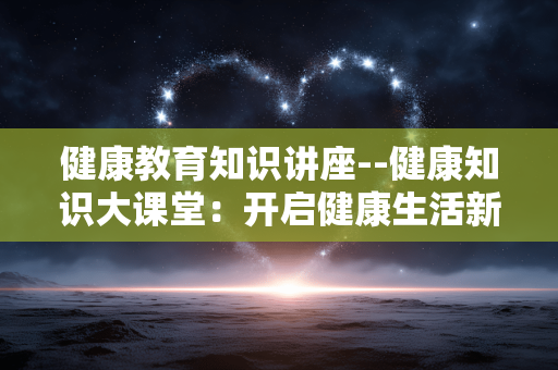 健康教育知识讲座--健康知识大课堂：开启健康生活新征程