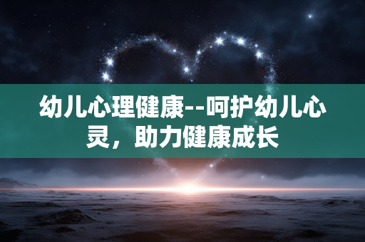 幼儿心理健康--呵护幼儿心灵，助力健康成长