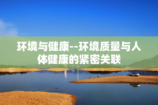 环境与健康--环境质量与人体健康的紧密关联