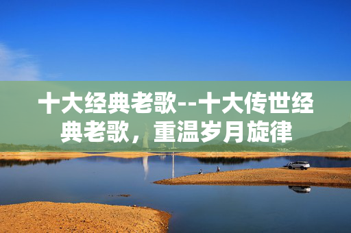 十大经典老歌--十大传世经典老歌，重温岁月旋律