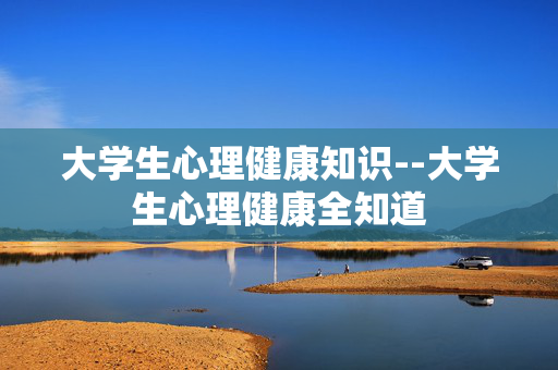 大学生心理健康知识--大学生心理健康全知道