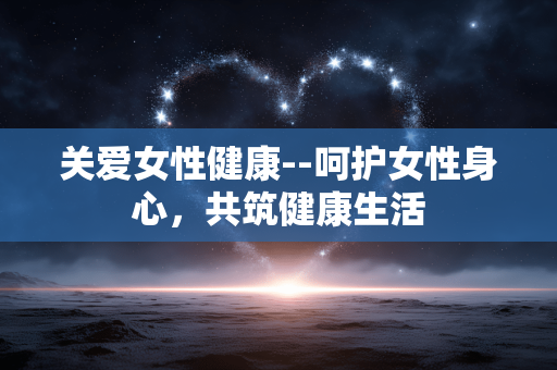 关爱女性健康--呵护女性身心，共筑健康生活