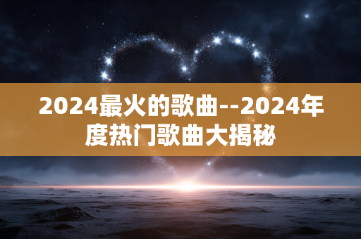 2024最火的歌曲--2024年度热门歌曲大揭秘 2024最火的歌曲--2024年度热门歌曲大揭秘