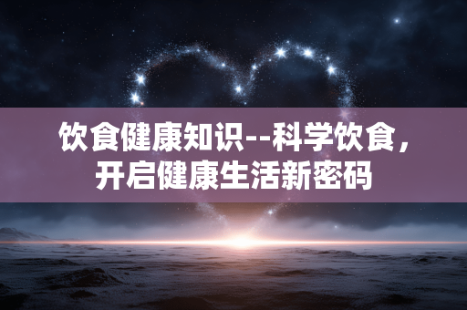 饮食健康知识--科学饮食，开启健康生活新密码
