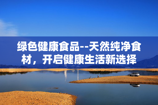 绿色健康食品--天然纯净食材，开启健康生活新选择
