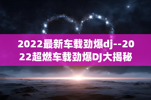 2022最新车载劲爆dj--2022超燃车载劲爆DJ大揭秘