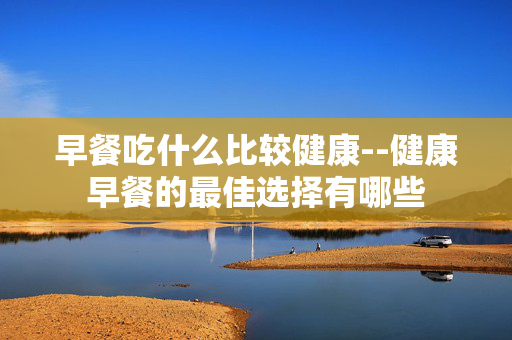 早餐吃什么比较健康--健康早餐的最佳选择有哪些