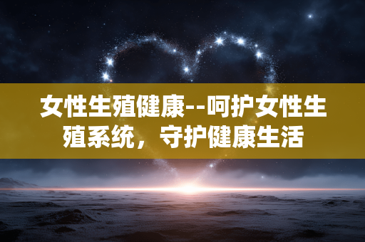 女性生殖健康--呵护女性生殖系统，守护健康生活