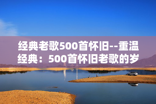 经典老歌500首怀旧--重温经典：500首怀旧老歌的岁月回响