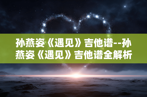 孙燕姿《遇见》吉他谱--孙燕姿《遇见》吉他谱全解析