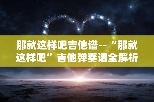 那就这样吧吉他谱--“那就这样吧”吉他弹奏谱全解析 那就这样吧吉他谱--“那就这样吧”吉他弹奏谱全解析