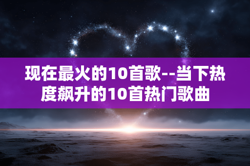 现在最火的10首歌--当下热度飙升的10首热门歌曲