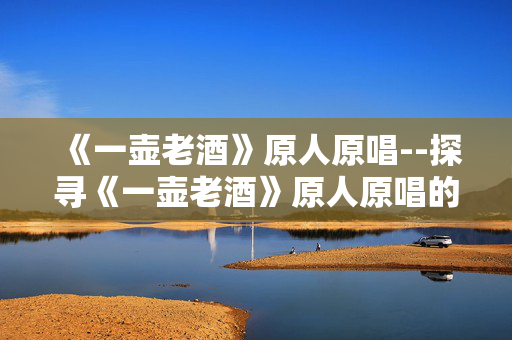 《一壶老酒》原人原唱--探寻《一壶老酒》原人原唱的魅力世界