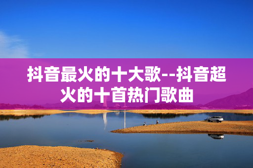 抖音最火的十大歌--抖音超火的十首热门歌曲