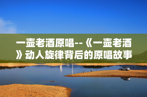 一壶老酒原唱--《一壶老酒》动人旋律背后的原唱故事