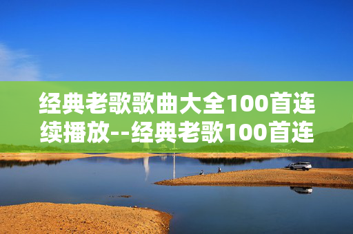 经典老歌歌曲大全100首连续播放--经典老歌100首连续播放，重温岁月旋律