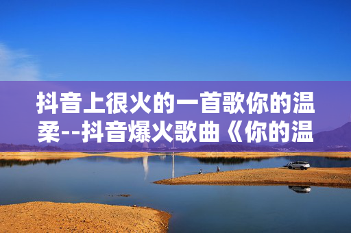 抖音上很火的一首歌你的温柔--抖音爆火歌曲《你的温柔》深度探秘 抖音上很火的一首歌你的温柔--抖音爆火歌曲《你的温柔》深度探秘
