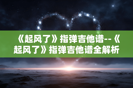 《起风了》指弹吉他谱--《起风了》指弹吉他谱全解析