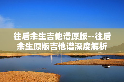 往后余生吉他谱原版--往后余生原版吉他谱深度解析 往后余生吉他谱原版--往后余生原版吉他谱深度解析