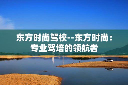 东方时尚驾校--东方时尚：专业驾培的领航者