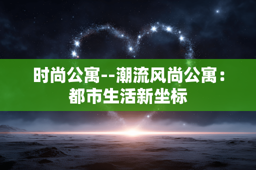 时尚公寓--潮流风尚公寓：都市生活新坐标