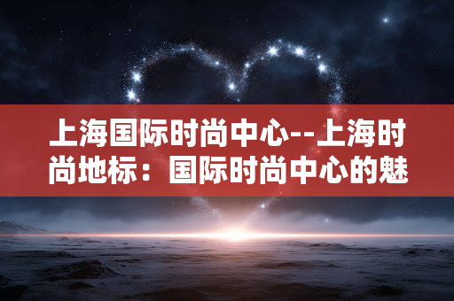 上海国际时尚中心--上海时尚地标：国际时尚中心的魅力世界