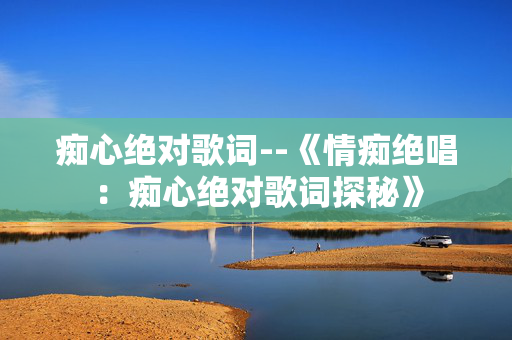痴心绝对歌词--《情痴绝唱:痴心绝对歌词探秘》 痴心绝对歌词--《情痴绝唱:痴心绝对歌词探秘》