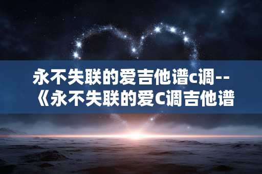 永不失联的爱吉他谱c调--《永不失联的爱C调吉他谱全解析》 永不失联的爱吉他谱c调--《永不失联的爱C调吉他谱全解析》