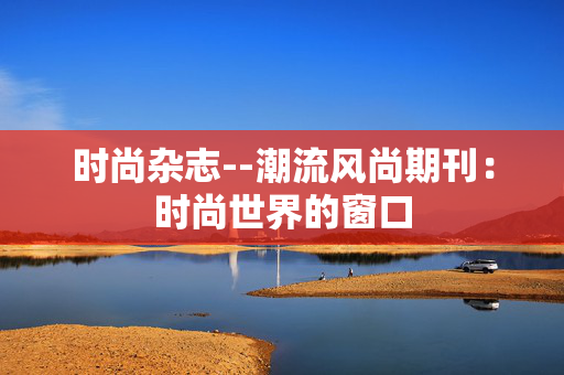 时尚杂志--潮流风尚期刊：时尚世界的窗口