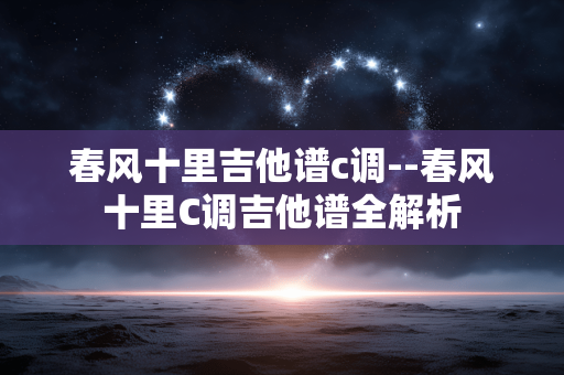 春风十里吉他谱c调--春风十里C调吉他谱全解析 春风十里吉他谱c调--春风十里C调吉他谱全解析