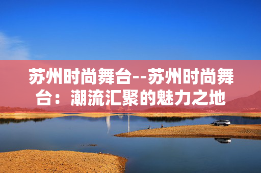苏州时尚舞台--苏州时尚舞台：潮流汇聚的魅力之地