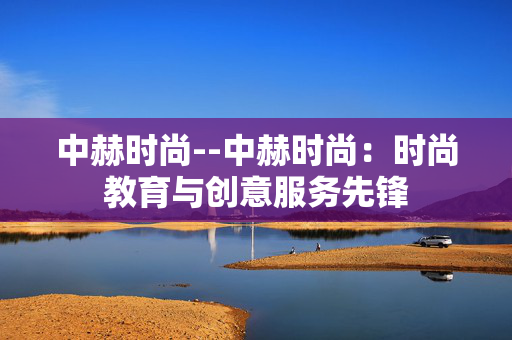 中赫时尚--中赫时尚：时尚教育与创意服务先锋
