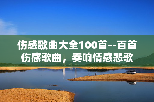 伤感歌曲大全100首--百首伤感歌曲，奏响情感悲歌