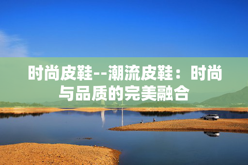 时尚皮鞋--潮流皮鞋：时尚与品质的完美融合
