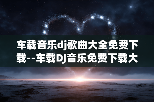 车载音乐dj歌曲大全免费下载--车载DJ音乐免费下载大全攻略