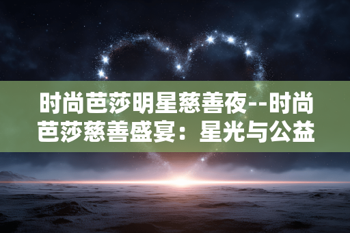 时尚芭莎明星慈善夜--时尚芭莎慈善盛宴:星光与公益的璀璨交汇 时尚芭莎明星慈善夜--时尚芭莎慈善盛宴:星光与公益的璀璨交汇